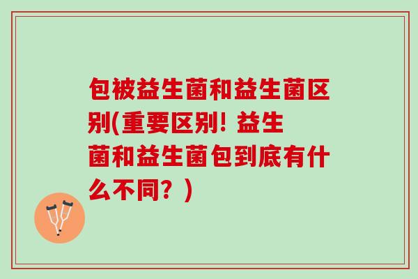 包被益生菌和益生菌区别(重要区别! 益生菌和益生菌包到底有什么不同？)