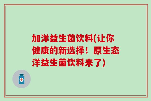 加洋益生菌饮料(让你健康的新选择！原生态洋益生菌饮料来了)