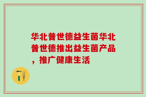 华北普世德益生菌华北普世德推出益生菌产品，推广健康生活