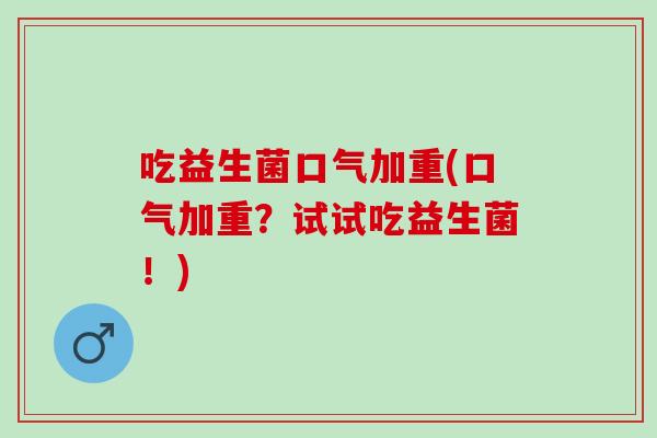 吃益生菌口气加重(口气加重？试试吃益生菌！)