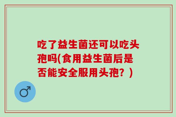 吃了益生菌还可以吃头孢吗(食用益生菌后是否能安全服用头孢？)