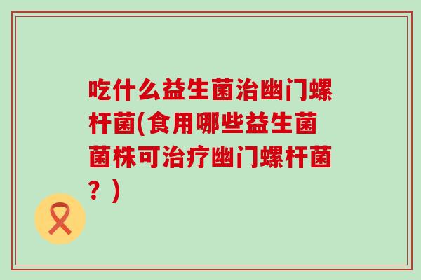 吃什么益生菌幽门螺杆菌(食用哪些益生菌菌株可幽门螺杆菌？)