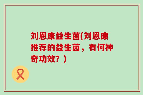 刘恩康益生菌(刘恩康推荐的益生菌，有何神奇功效？)