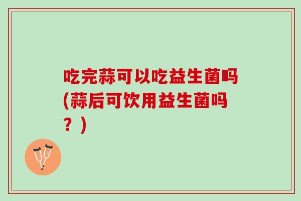 吃完蒜可以吃益生菌吗(蒜后可饮用益生菌吗？)