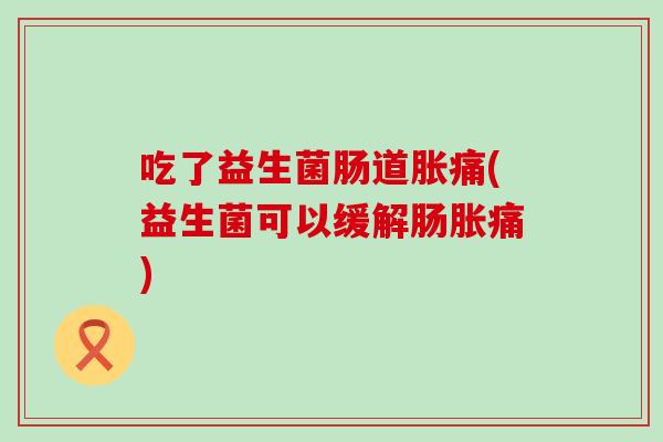吃了益生菌肠道胀痛(益生菌可以缓解肠胀痛)