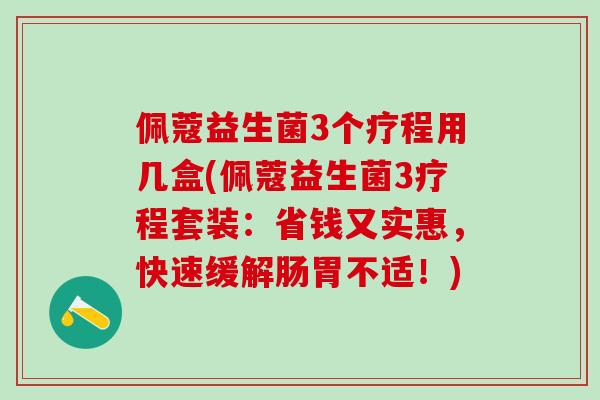 佩蔻益生菌3个疗程用几盒(佩蔻益生菌3疗程套装：省钱又实惠，快速缓解肠胃不适！)