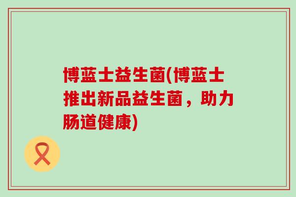 博蓝士益生菌(博蓝士推出新品益生菌,助力肠道健康) 博蓝士益生菌(博蓝士推出新品益生菌,助力肠道健康)