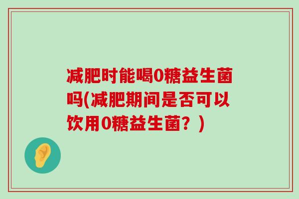 减肥时能喝0糖益生菌吗(减肥期间是否可以饮用0糖益生菌？)