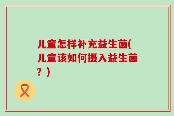 儿童怎样补充益生菌(儿童该如何摄入益生菌?) 儿童怎样补充益生菌(儿童该如何摄入益生菌?)