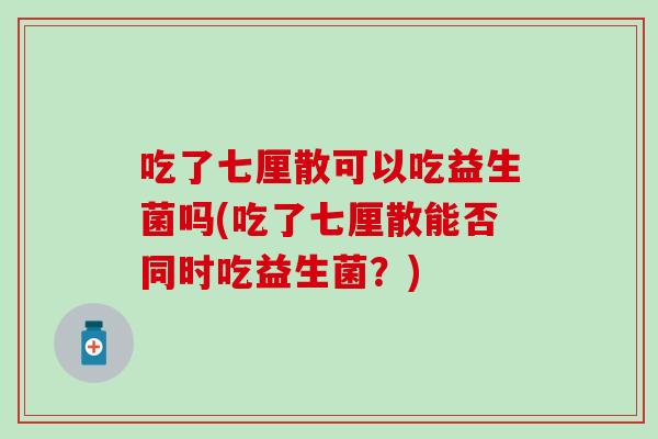 吃了七厘散可以吃益生菌吗(吃了七厘散能否同时吃益生菌？)