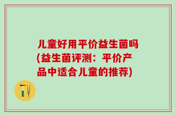 儿童好用平价益生菌吗(益生菌评测：平价产品中适合儿童的推荐)