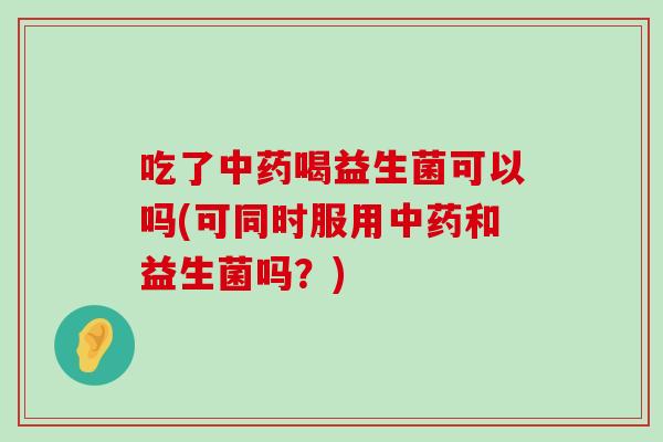 吃了中药喝益生菌可以吗(可同时服用中药和益生菌吗？)