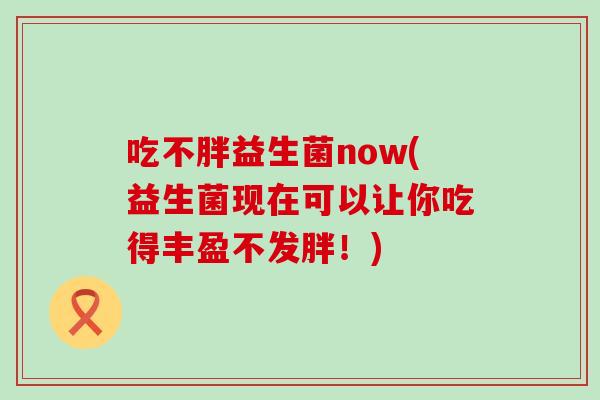 吃不胖益生菌now(益生菌现在可以让你吃得丰盈不发胖！)