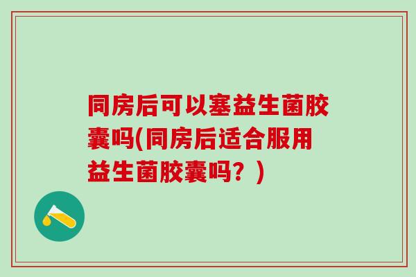 同房后可以塞益生菌胶囊吗(同房后适合服用益生菌胶囊吗?) 同房后可以塞益生菌胶囊吗(同房后适合服用益生菌胶囊吗?)