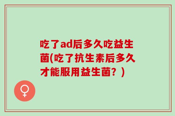 吃了ad后多久吃益生菌(吃了抗生素后多久才能服用益生菌?) 吃了ad后多久吃益生菌(吃了抗生素后多久才能服用益生菌?)