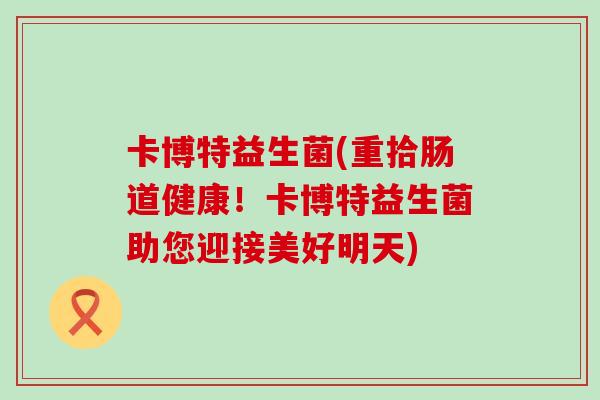 卡博特益生菌(重拾肠道健康!卡博特益生菌助您迎接美好明天) 卡博特益生菌(重拾肠道健康!卡博特益生菌助您迎接美好明天)