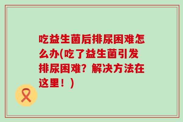吃益生菌后排尿困难怎么办(吃了益生菌引发排尿困难？解决方法在这里！)