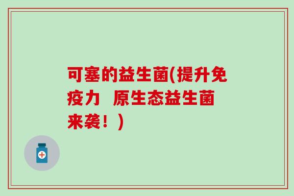 可塞的益生菌(提升免疫力  原生态益生菌来袭！)