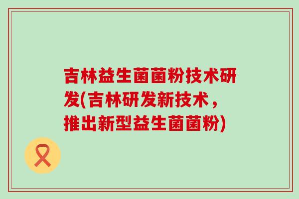 吉林益生菌菌粉技术研发(吉林研发新技术，推出新型益生菌菌粉)