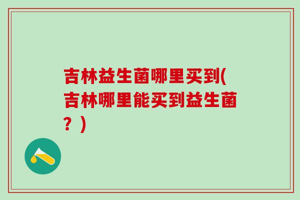 吉林益生菌哪里买到(吉林哪里能买到益生菌？)