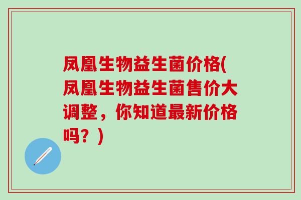 凤凰生物益生菌价格(凤凰生物益生菌售价大调整,你知道新价格吗?) 凤凰生物益生菌价格(凤凰生物益生菌售价大调整,你知道新价格吗?)