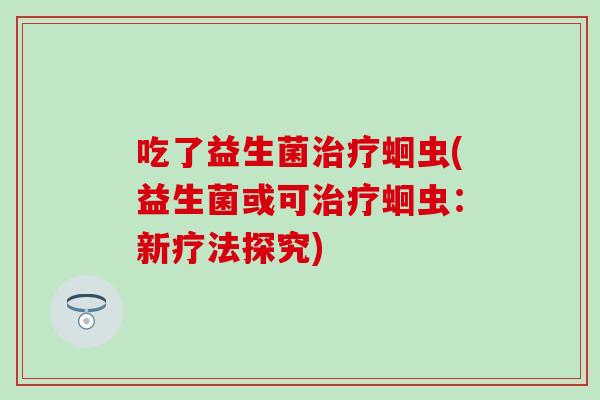 吃了益生菌蛔虫(益生菌或可蛔虫:新疗法探究) 吃了益生菌蛔虫(益生菌或可蛔虫:新疗法探究)