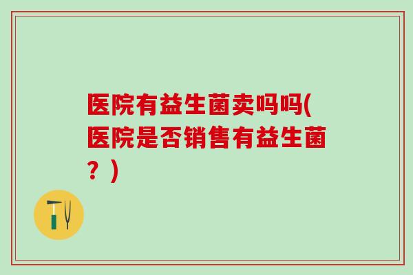 医院有益生菌卖吗吗(医院是否销售有益生菌?) 医院有益生菌卖吗吗(医院是否销售有益生菌?)