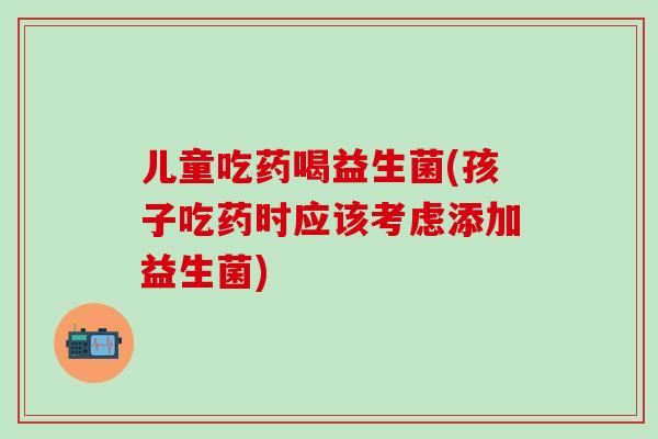 儿童吃药喝益生菌(孩子吃药时应该考虑添加益生菌)