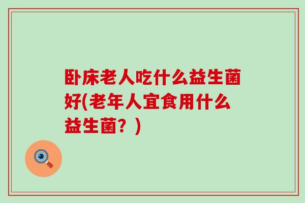 卧床老人吃什么益生菌好(老年人宜食用什么益生菌？)