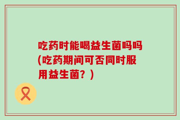 吃药时能喝益生菌吗吗(吃药期间可否同时服用益生菌？)