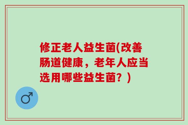 修正老人益生菌(改善肠道健康，老年人应当选用哪些益生菌？)