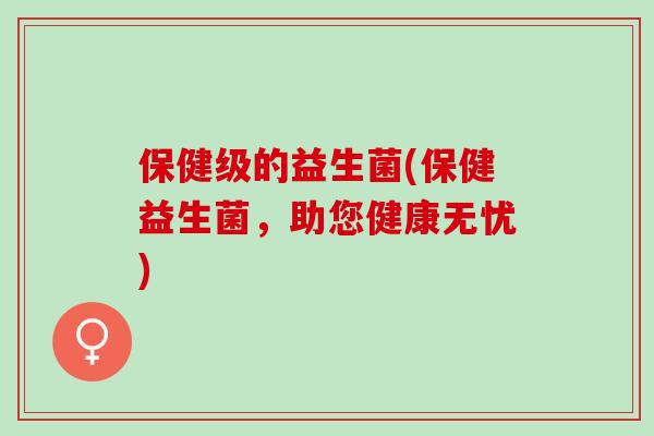 保健级的益生菌(保健益生菌,助您健康无忧) 保健级的益生菌(保健益生菌,助您健康无忧)