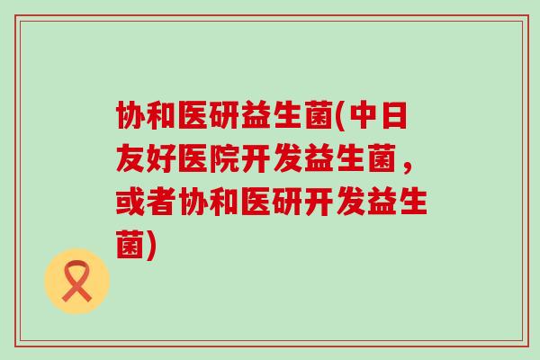协和医研益生菌(中日友好医院开发益生菌，或者协和医研开发益生菌)