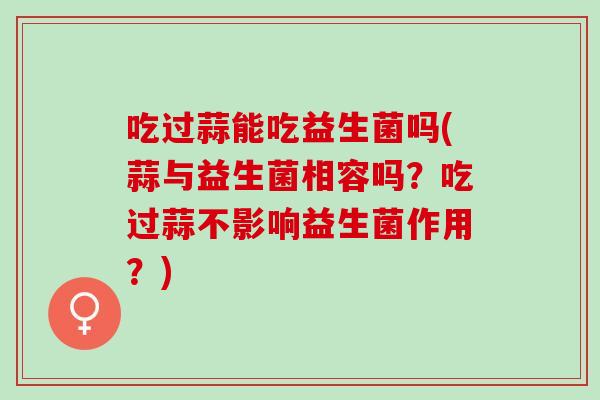 吃过蒜能吃益生菌吗(蒜与益生菌相容吗？吃过蒜不影响益生菌作用？)
