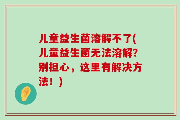 儿童益生菌溶解不了(儿童益生菌无法溶解？别担心，这里有解决方法！)
