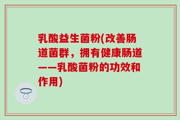 乳酸益生菌粉(改善肠道菌群，拥有健康肠道——乳酸菌粉的功效和作用)