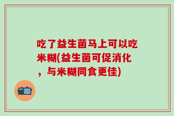 吃了益生菌马上可以吃米糊(益生菌可促消化，与米糊同食更佳)