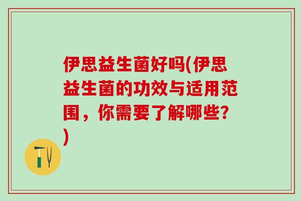 伊思益生菌好吗(伊思益生菌的功效与适用范围，你需要了解哪些？)