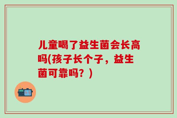 儿童喝了益生菌会长高吗(孩子长个子,益生菌可靠吗?) 儿童喝了益生菌会长高吗(孩子长个子,益生菌可靠吗?)