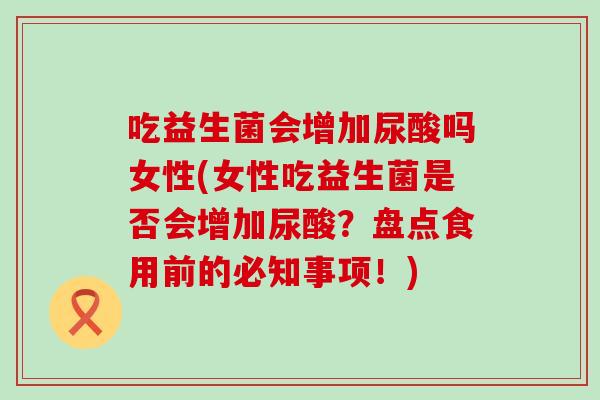 吃益生菌会增加尿酸吗女性(女性吃益生菌是否会增加尿酸？盘点食用前的必知事项！)
