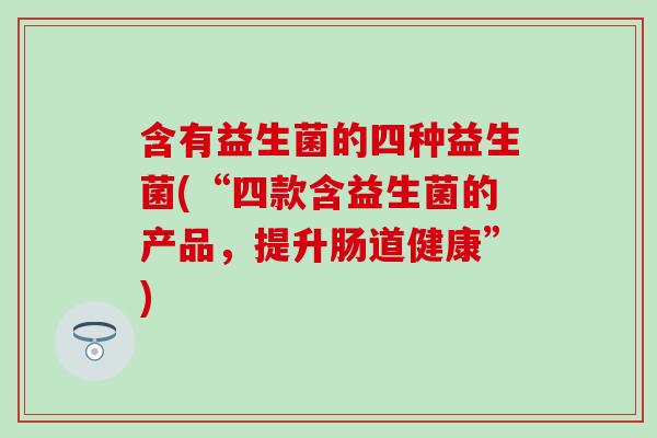 含有益生菌的四种益生菌(“四款含益生菌的产品,提升肠道健康”) 含有益生菌的四种益生菌(“四款含益生菌的产品,提升肠道健康”)