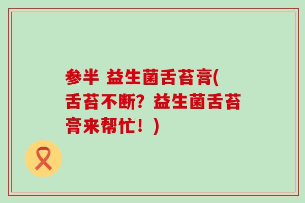 参半 益生菌舌苔膏(舌苔不断？益生菌舌苔膏来帮忙！)