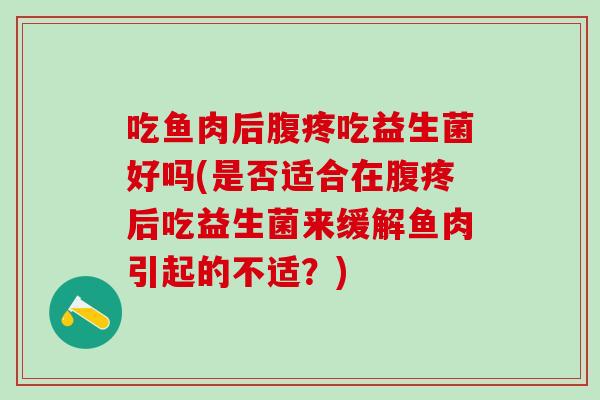 吃鱼肉后腹疼吃益生菌好吗(是否适合在腹疼后吃益生菌来缓解鱼肉引起的不适？)
