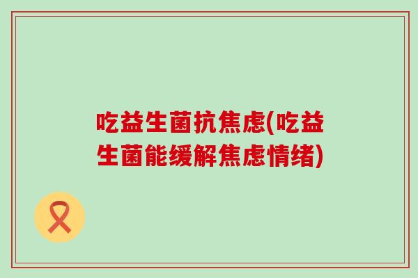 吃益生菌抗焦虑(吃益生菌能缓解焦虑情绪)