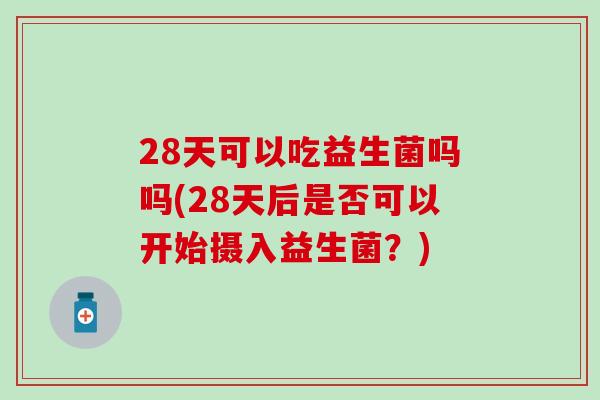 28天可以吃益生菌吗吗(28天后是否可以开始摄入益生菌？)