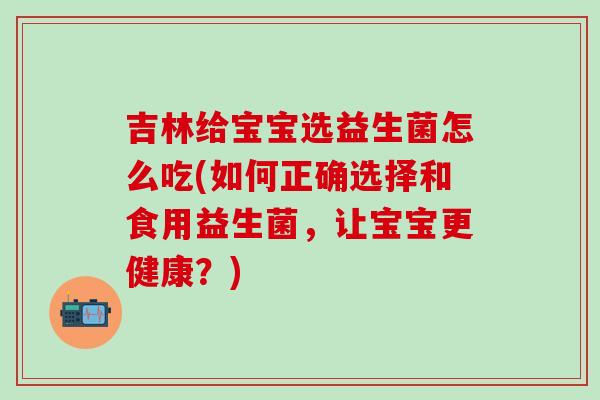 吉林给宝宝选益生菌怎么吃(如何正确选择和食用益生菌，让宝宝更健康？)