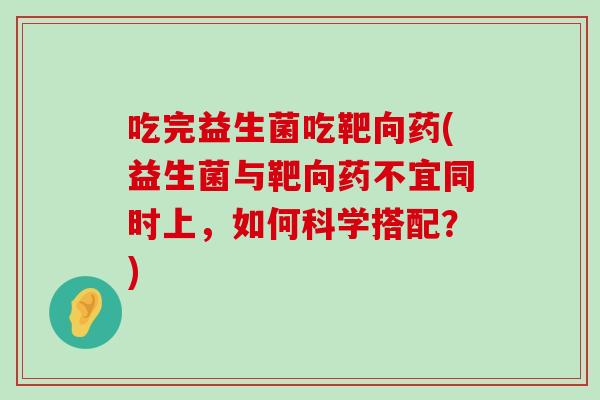 吃完益生菌吃靶向药(益生菌与靶向药不宜同时上,如何科学搭配?) 吃完益生菌吃靶向药(益生菌与靶向药不宜同时上,如何科学搭配?)