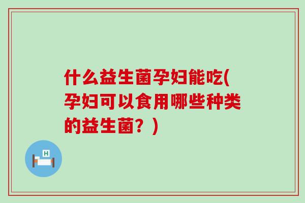 什么益生菌孕妇能吃(孕妇可以食用哪些种类的益生菌？)