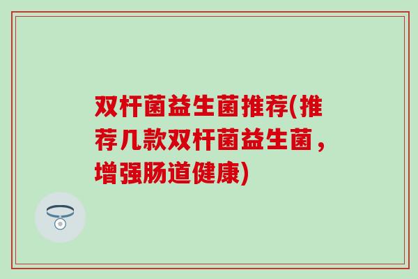 双杆菌益生菌推荐(推荐几款双杆菌益生菌,增强肠道健康) 双杆菌益生菌推荐(推荐几款双杆菌益生菌,增强肠道健康)