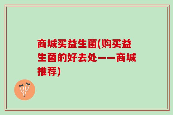 商城买益生菌(购买益生菌的好去处——商城推荐)